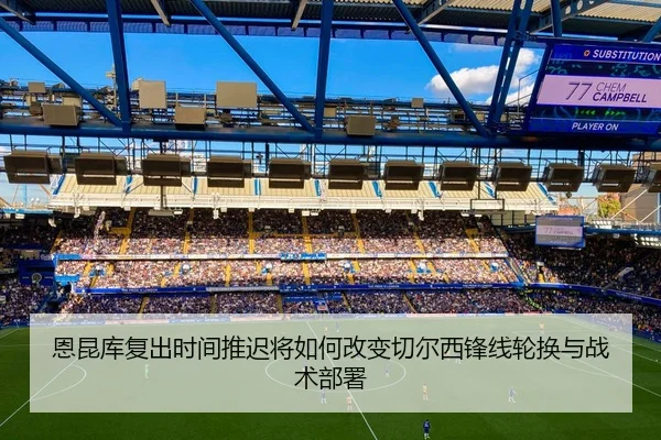 恩昆库复出时间推迟将如何改变切尔西锋线轮换与战术部署