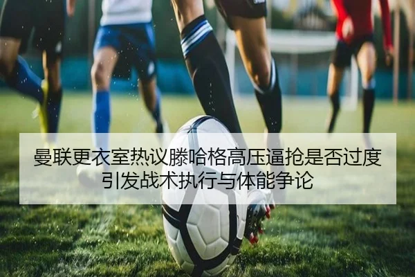 曼联更衣室热议滕哈格高压逼抢是否过度引发战术执行与体能争论