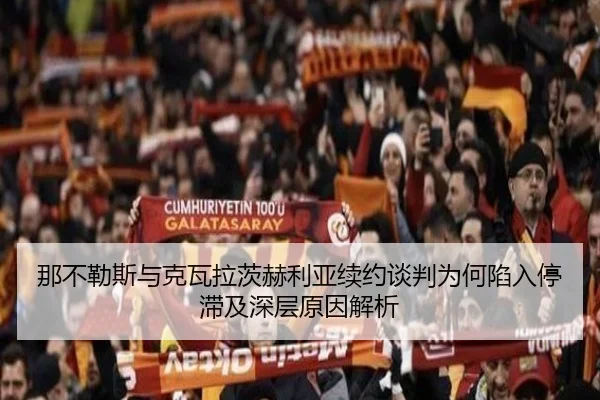 那不勒斯与克瓦拉茨赫利亚续约谈判为何陷入停滞及深层原因解析