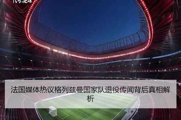 法国媒体热议格列兹曼国家队退役传闻背后真相解析