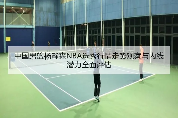 中国男篮杨瀚森NBA选秀行情走势观察与内线潜力全面评估