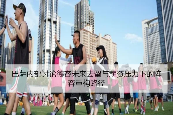 巴萨内部讨论德容未来去留与薪资压力下的阵容重构路径