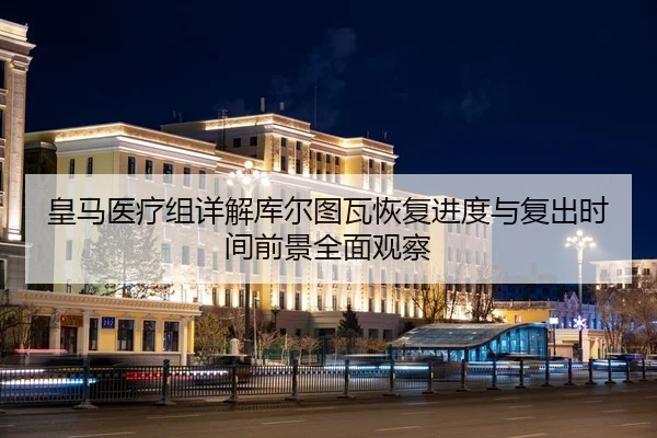 皇马医疗组详解库尔图瓦恢复进度与复出时间前景全面观察