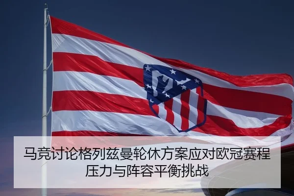马竞讨论格列兹曼轮休方案应对欧冠赛程压力与阵容平衡挑战
