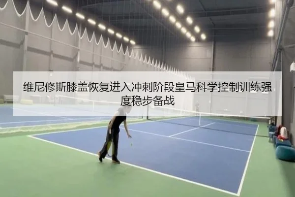 维尼修斯膝盖恢复进入冲刺阶段皇马科学控制训练强度稳步备战