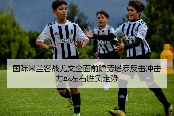 国际米兰客战尤文全面前瞻劳塔罗反击冲击力或左右胜负走势